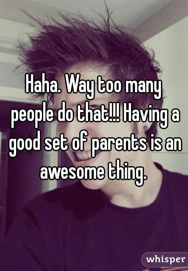 Haha. Way too many people do that!!! Having a good set of parents is an awesome thing. 