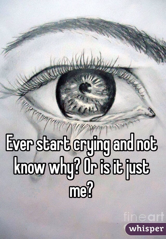 Ever start crying and not know why? Or is it just me? 
