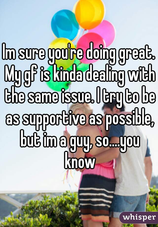 Im sure you're doing great. My gf is kinda dealing with the same issue. I try to be as supportive as possible, but im a guy, so....you know