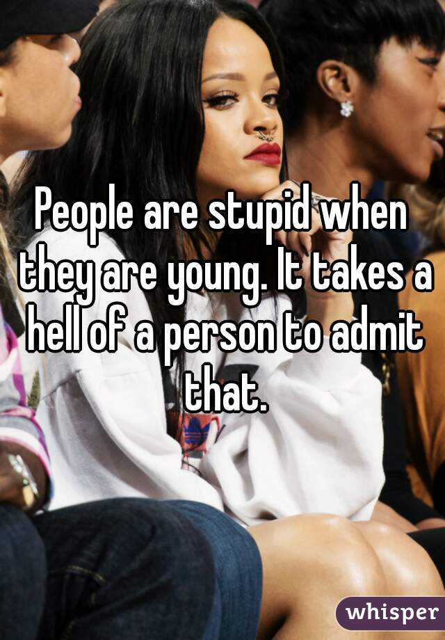 People are stupid when they are young. It takes a hell of a person to admit that.