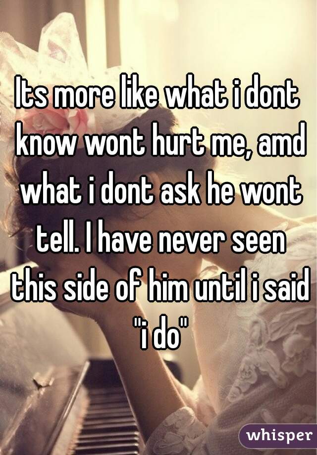 Its more like what i dont know wont hurt me, amd what i dont ask he wont tell. I have never seen this side of him until i said "i do"