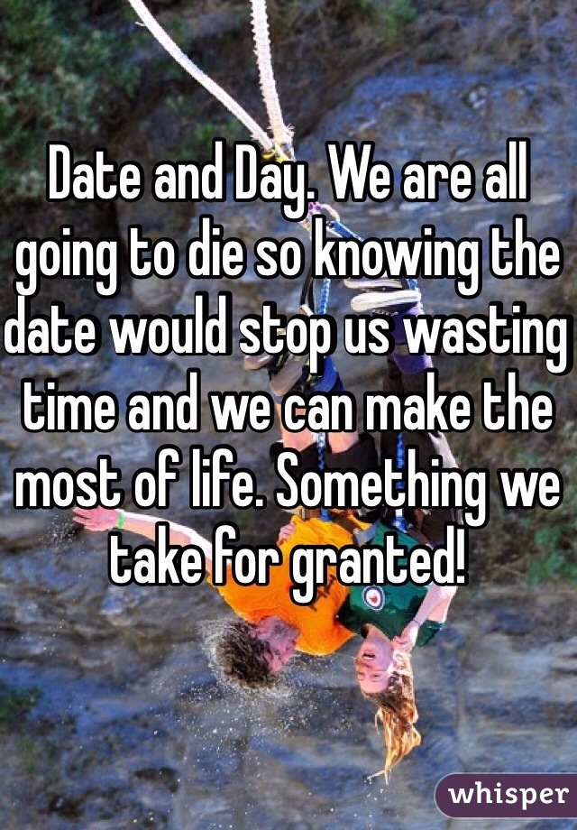 Date and Day. We are all going to die so knowing the date would stop us wasting time and we can make the most of life. Something we take for granted!