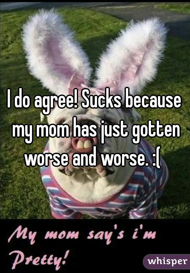 I do agree! Sucks because my mom has just gotten worse and worse. :(  