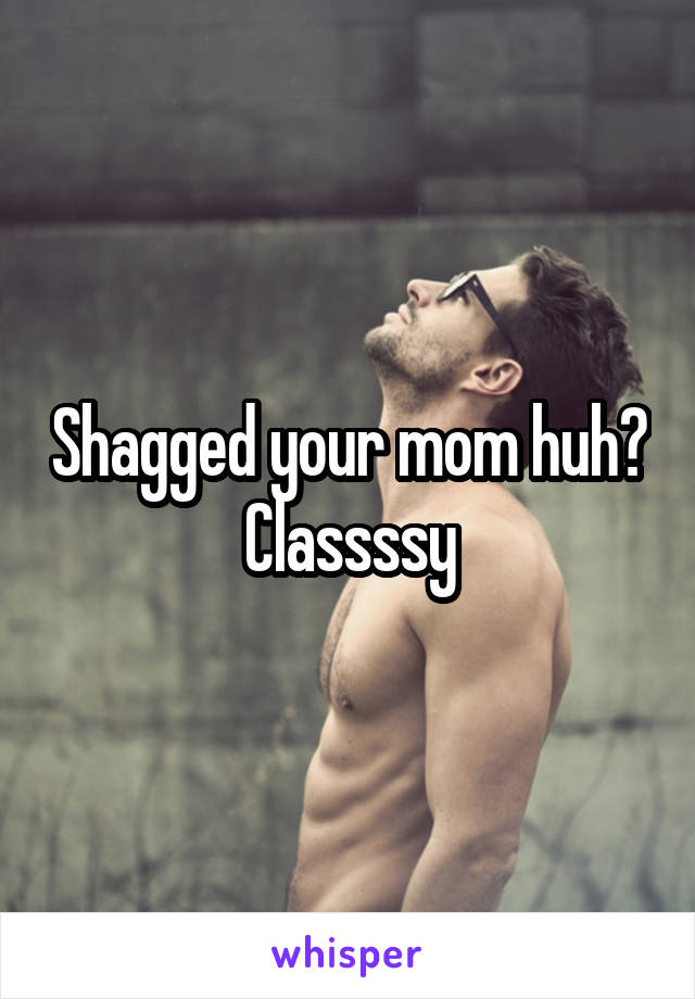 Shagged your mom huh? Classssy