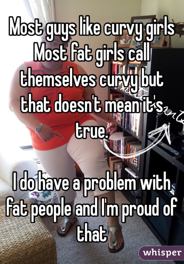 Most guys like curvy girls
Most fat girls call themselves curvy but that doesn't mean it's true. 

I do have a problem with fat people and I'm proud of that 
