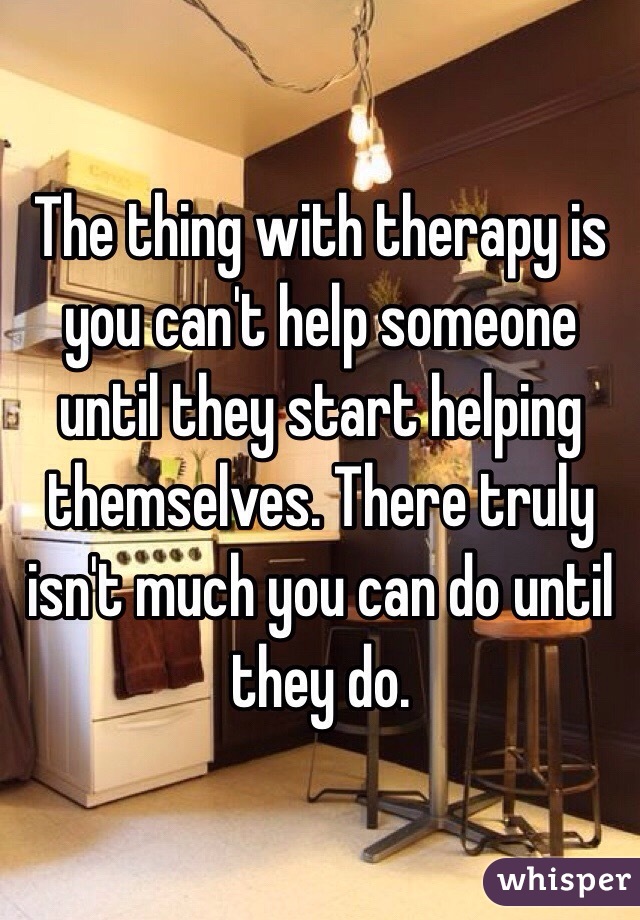 The thing with therapy is you can't help someone until they start helping themselves. There truly isn't much you can do until they do. 