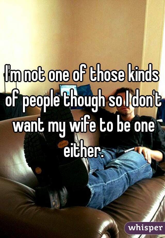 I'm not one of those kinds of people though so I don't want my wife to be one either.