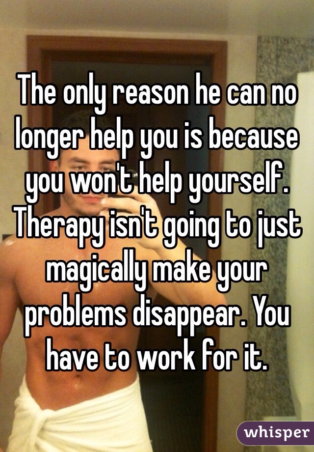 The only reason he can no longer help you is because you won't help yourself. Therapy isn't going to just magically make your problems disappear. You have to work for it. 