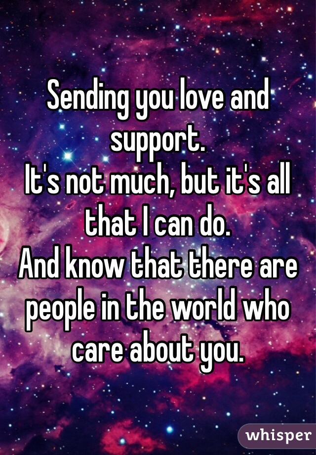 Sending you love and support.
It's not much, but it's all that I can do.
And know that there are people in the world who care about you.