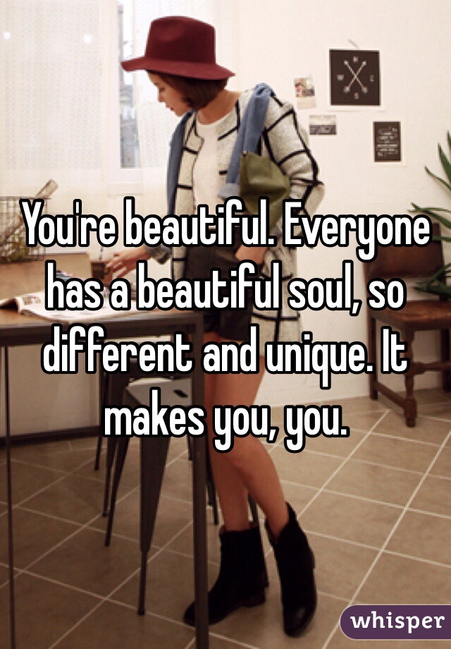 You're beautiful. Everyone has a beautiful soul, so different and unique. It makes you, you. 