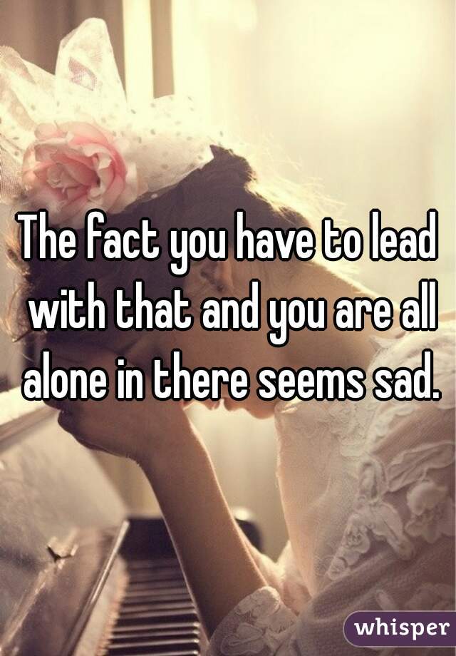 The fact you have to lead with that and you are all alone in there seems sad.