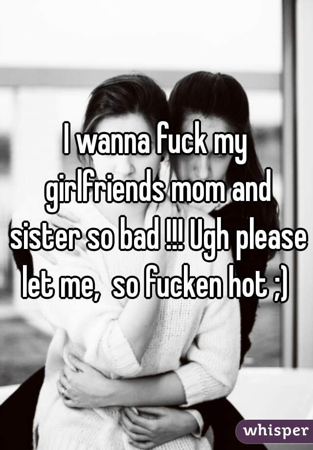 I wanna fuck my girlfriends mom and sister so bad !!! Ugh please let me, so
