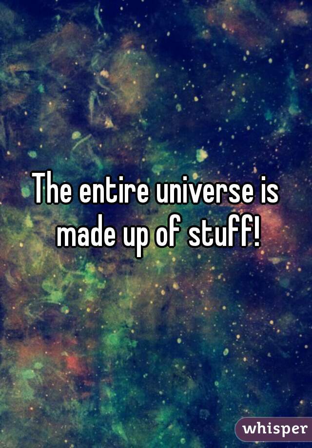 The entire universe is made up of stuff!