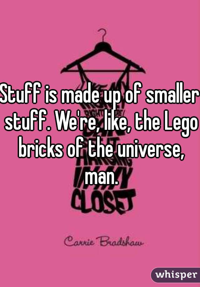 Stuff is made up of smaller stuff. We're, like, the Lego bricks of the universe, man.