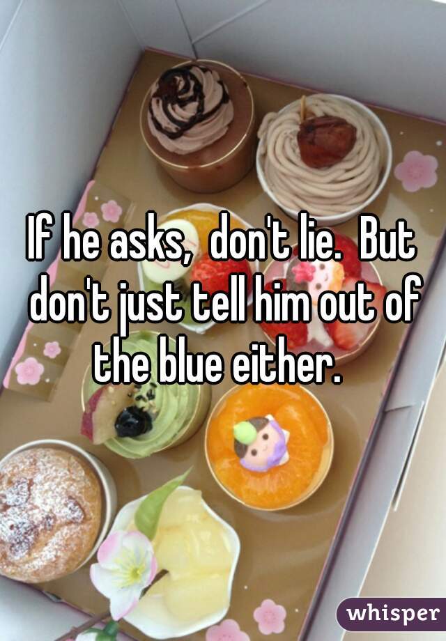 If he asks,  don't lie.  But don't just tell him out of the blue either.  