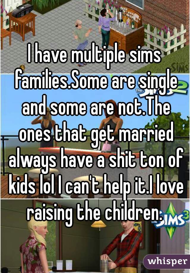 I have multiple sims families.Some are single and some are not.The ones that get married always have a shit ton of kids lol I can't help it.I love raising the children. 