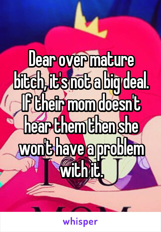Dear over mature bitch, it's not a big deal. If their mom doesn't hear them then she won't have a problem with it.