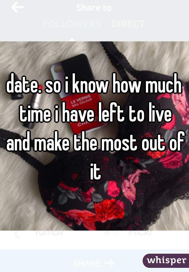 date. so i know how much time i have left to live and make the most out of it