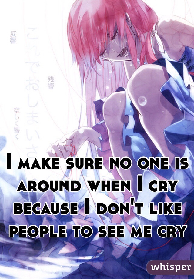 I make sure no one is around when I cry because I don't like people to see me cry 