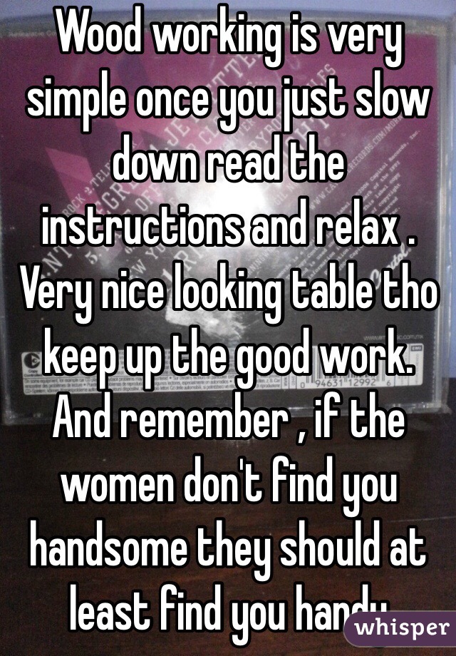 Wood working is very simple once you just slow down read the instructions and relax . Very nice looking table tho keep up the good work. And remember , if the women don't find you handsome they should at least find you handy 