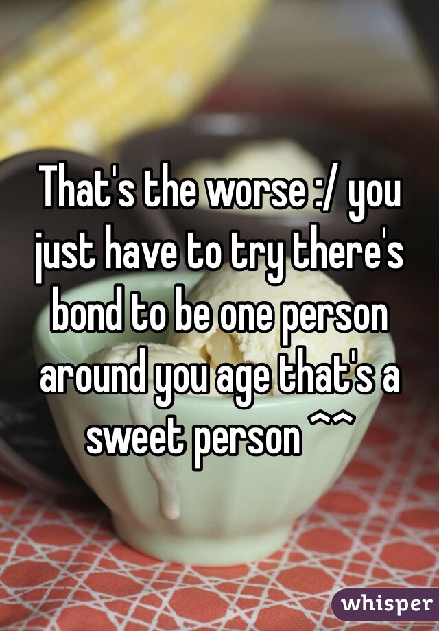 That's the worse :/ you just have to try there's bond to be one person around you age that's a sweet person ^^
