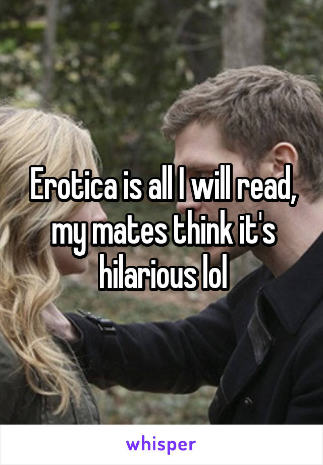 Erotica is all I will read, my mates think it's hilarious lol