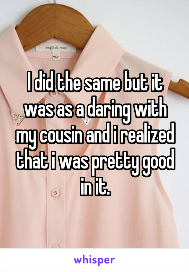 I did the same but it was as a daring with my cousin and i realized that i was pretty good in it.