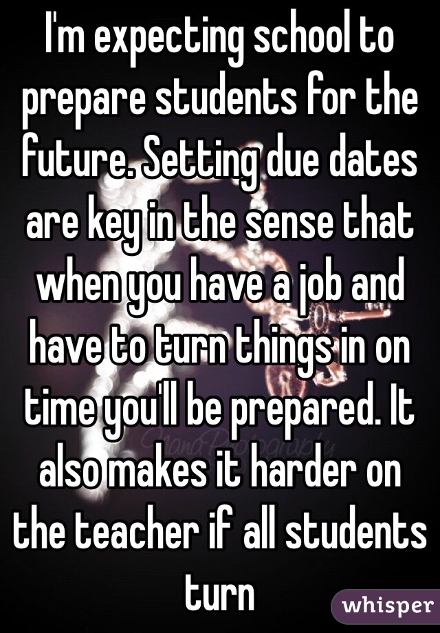 I'm expecting school to prepare students for the future. Setting due dates are key in the sense that when you have a job and have to turn things in on time you'll be prepared. It also makes it harder on the teacher if all students turn 