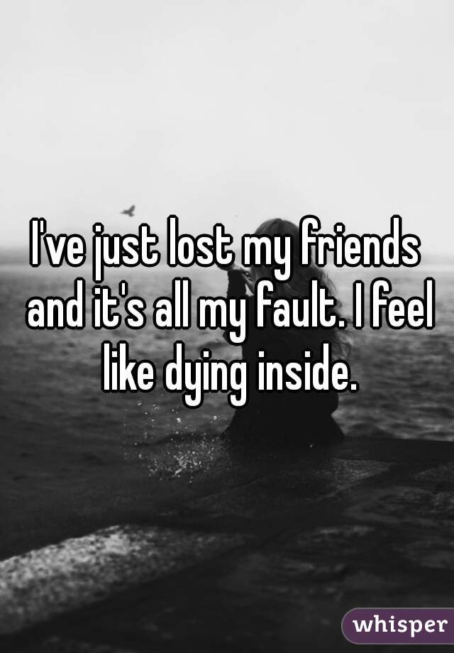 I've just lost my friends and it's all my fault. I feel like dying inside.