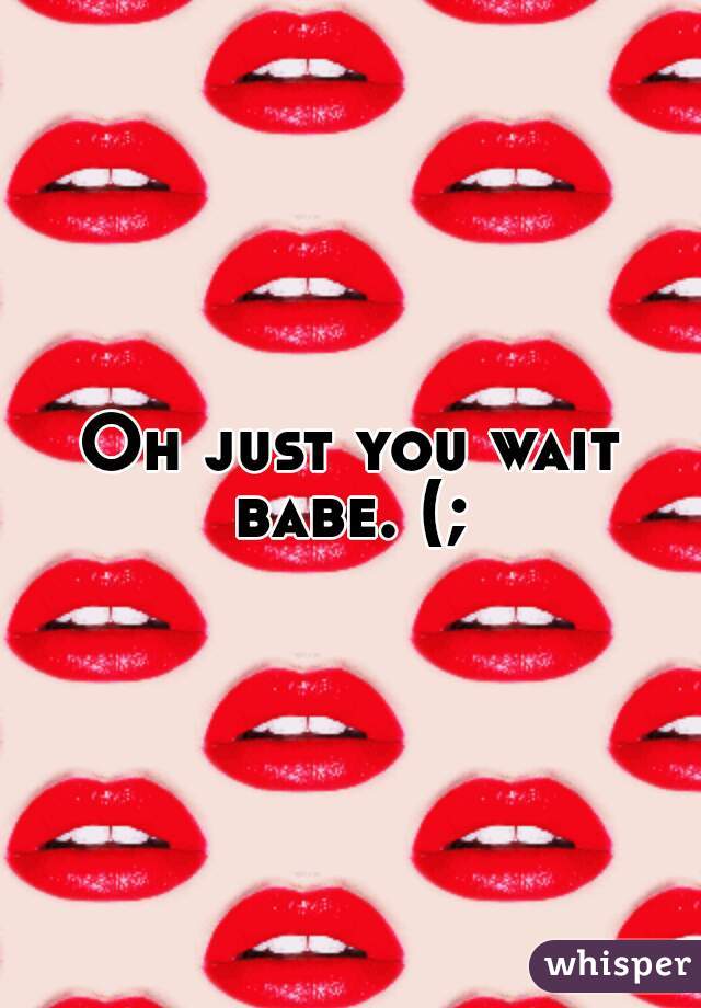 Oh just you wait babe. (; 