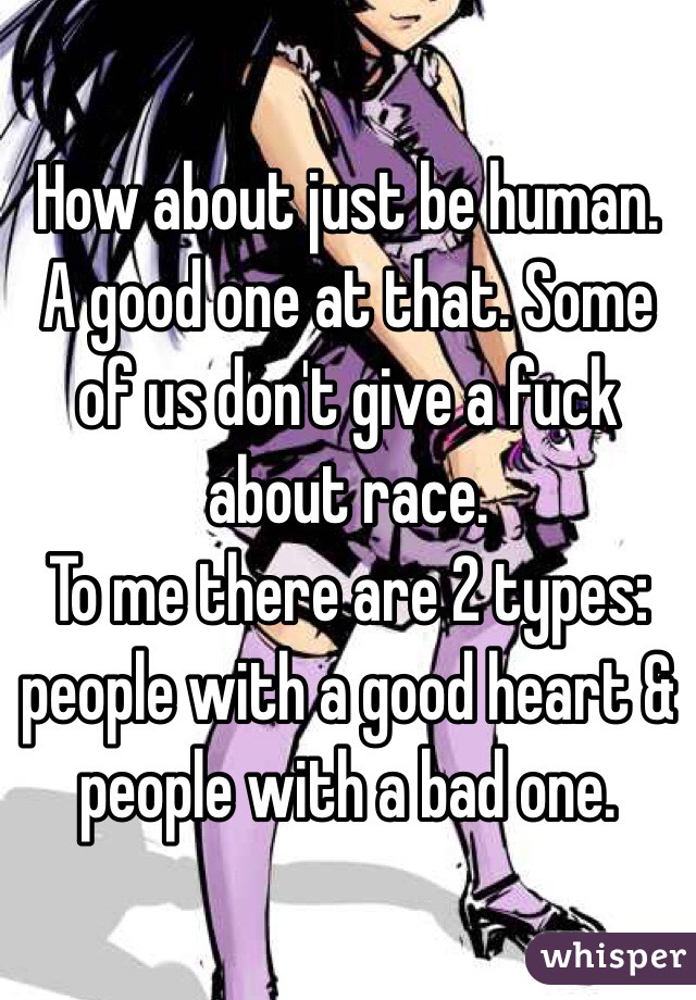 How about just be human. A good one at that. Some of us don't give a fuck about race. 
To me there are 2 types: people with a good heart & people with a bad one. 