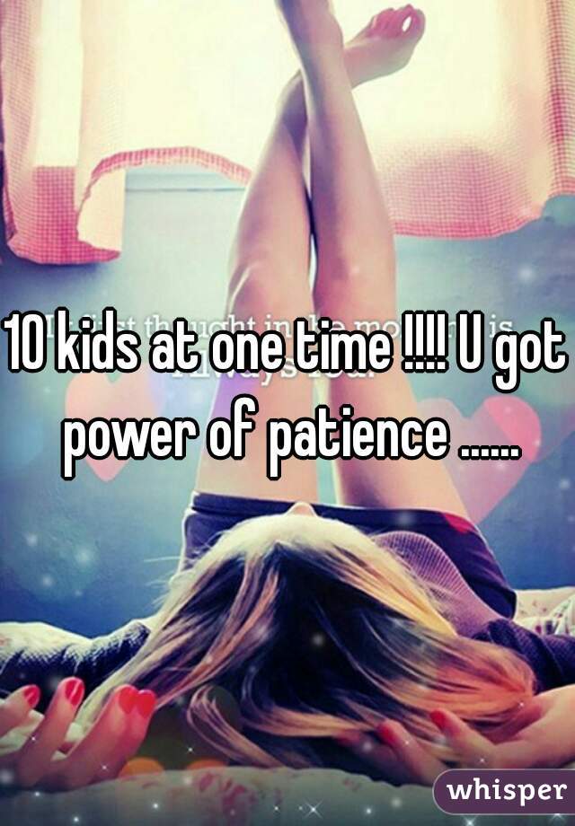 10 kids at one time !!!! U got power of patience ......