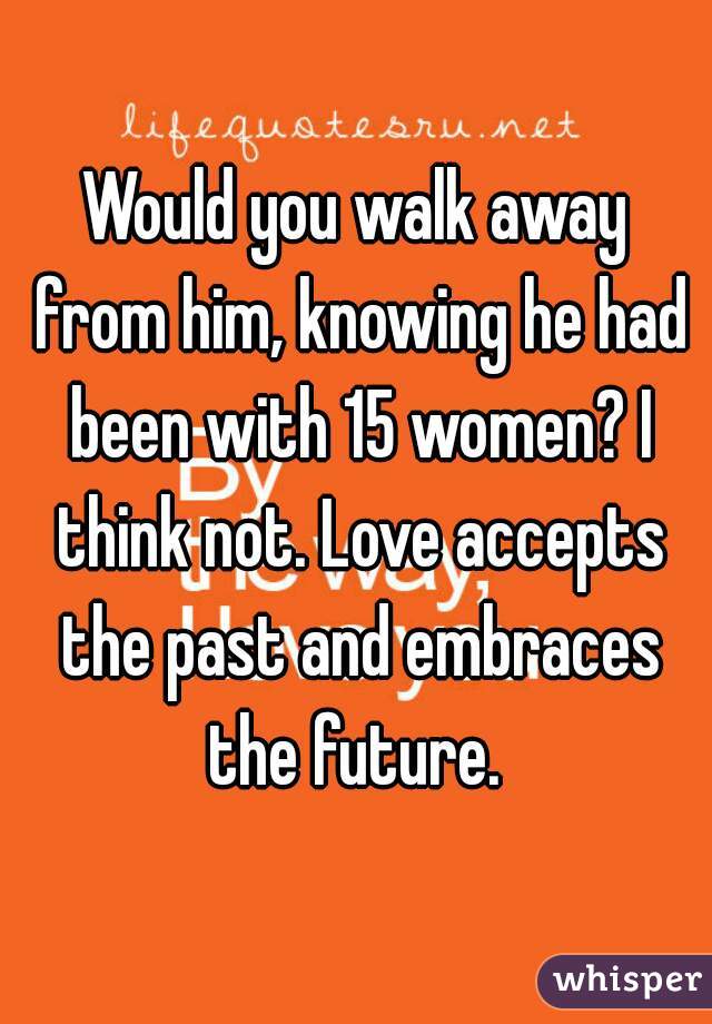 Would you walk away from him, knowing he had been with 15 women? I think not. Love accepts the past and embraces the future. 