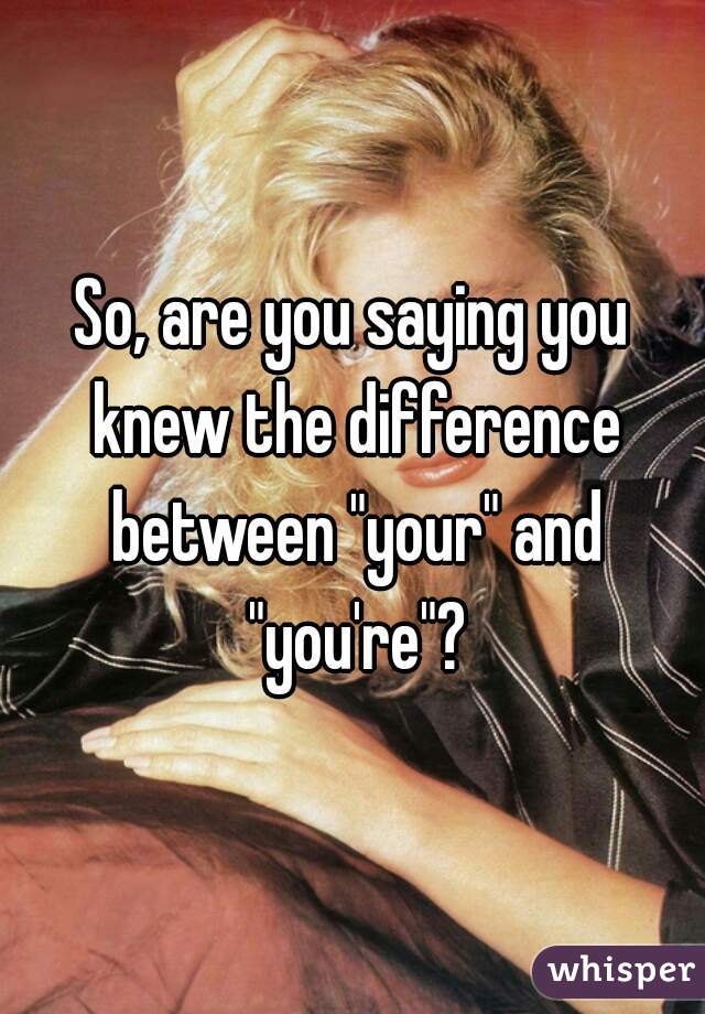 So, are you saying you knew the difference between "your" and "you're"?