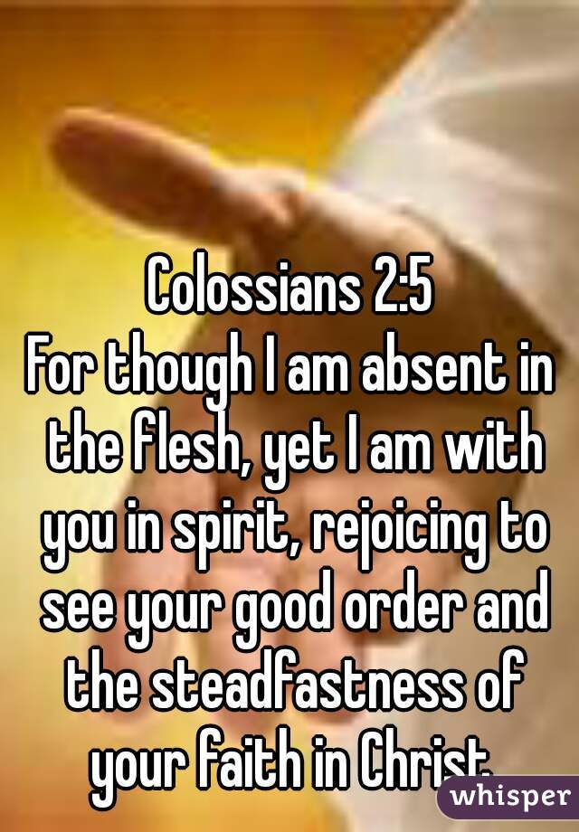 Colossians 2:5
For though I am absent in the flesh, yet I am with you in spirit, rejoicing to see your good order and the steadfastness of your faith in Christ.