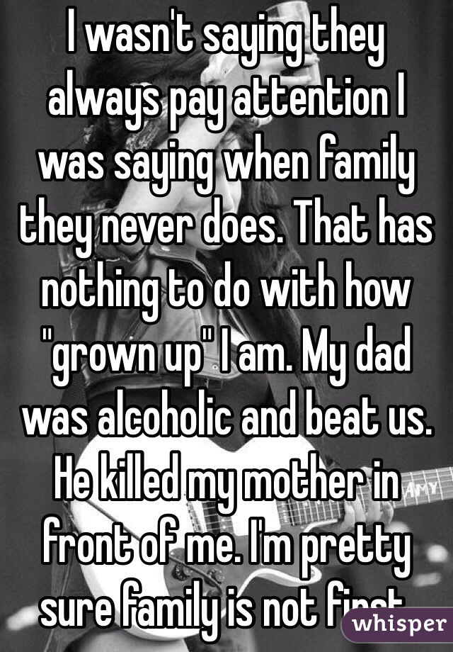 I wasn't saying they always pay attention I was saying when family they never does. That has nothing to do with how "grown up" I am. My dad was alcoholic and beat us. He killed my mother in front of me. I'm pretty sure family is not first. 
