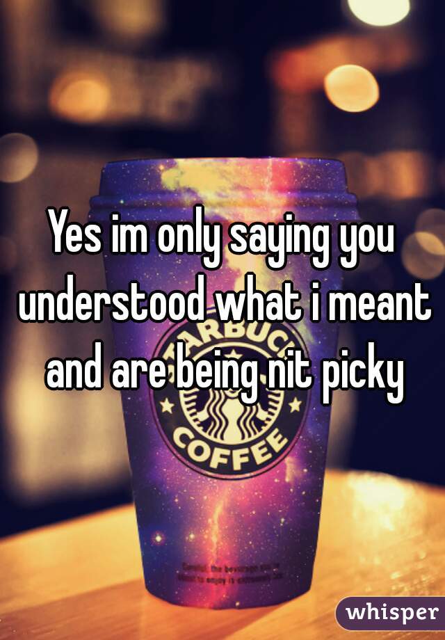 Yes im only saying you understood what i meant and are being nit picky