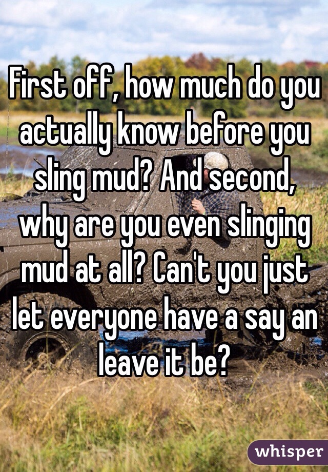 First off, how much do you actually know before you sling mud? And second, why are you even slinging mud at all? Can't you just let everyone have a say an leave it be?