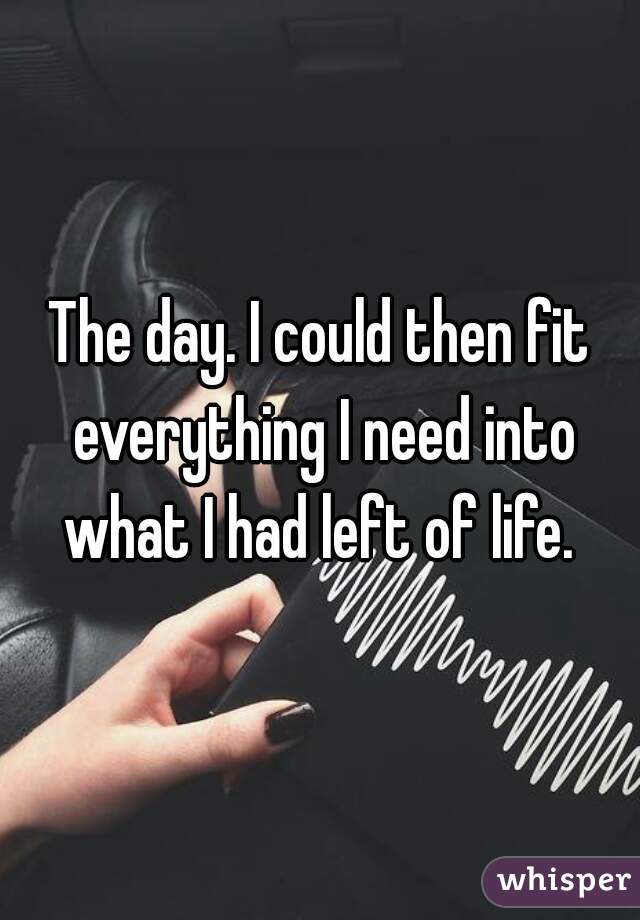 The day. I could then fit everything I need into what I had left of life. 