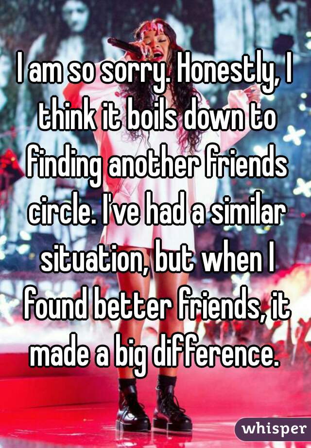 I am so sorry. Honestly, I think it boils down to finding another friends circle. I've had a similar situation, but when I found better friends, it made a big difference. 