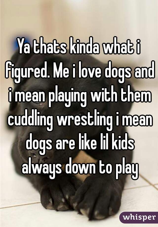 Ya thats kinda what i figured. Me i love dogs and i mean playing with them cuddling wrestling i mean dogs are like lil kids always down to play