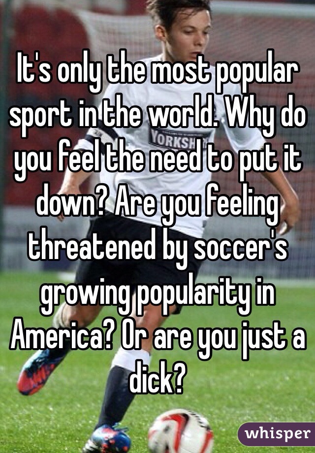   It's only the most popular sport in the world. Why do you feel the need to put it down? Are you feeling threatened by soccer's growing popularity in America? Or are you just a dick?