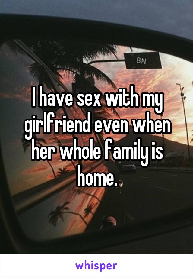 I have sex with my girlfriend even when her whole family is home.