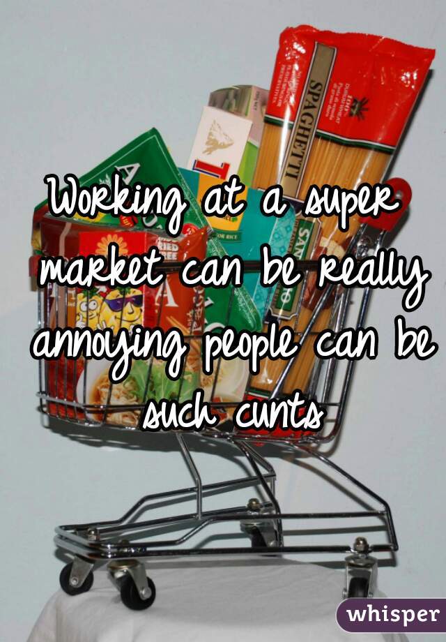 Working at a super market can be really annoying people can be such cunts