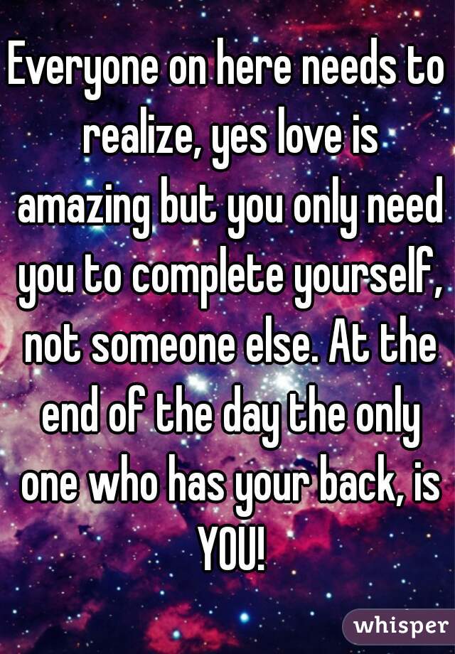 Everyone on here needs to realize, yes love is amazing but you only need you to complete yourself, not someone else. At the end of the day the only one who has your back, is YOU!