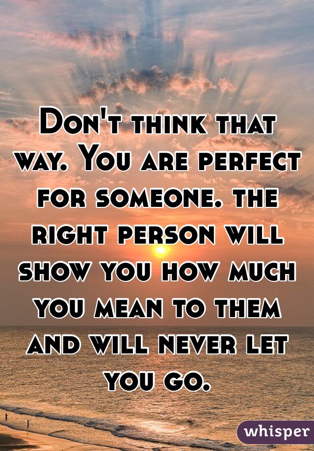 Don't think that way. You are perfect for someone. the right person will show you how much you mean to them and will never let you go. 
