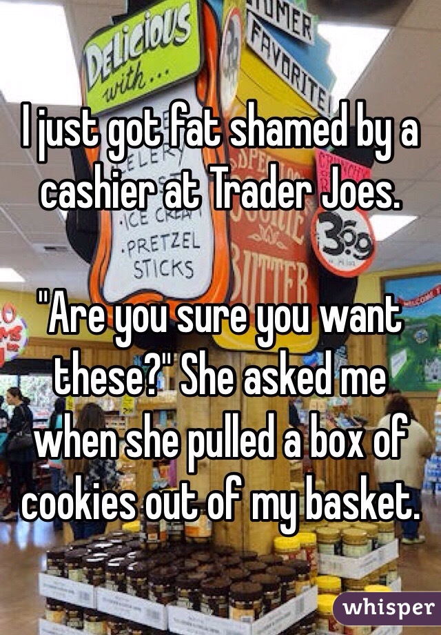 I just got fat shamed by a cashier at Trader Joes. 

"Are you sure you want these?" She asked me when she pulled a box of cookies out of my basket. 