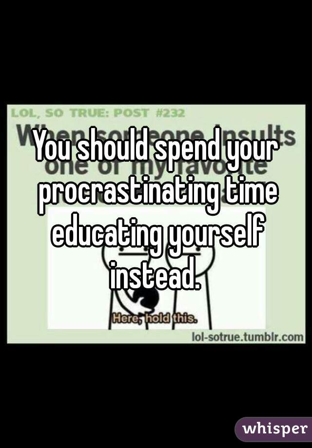 You should spend your procrastinating time educating yourself instead. 