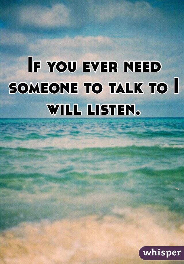 If you ever need someone to talk to I will listen. 