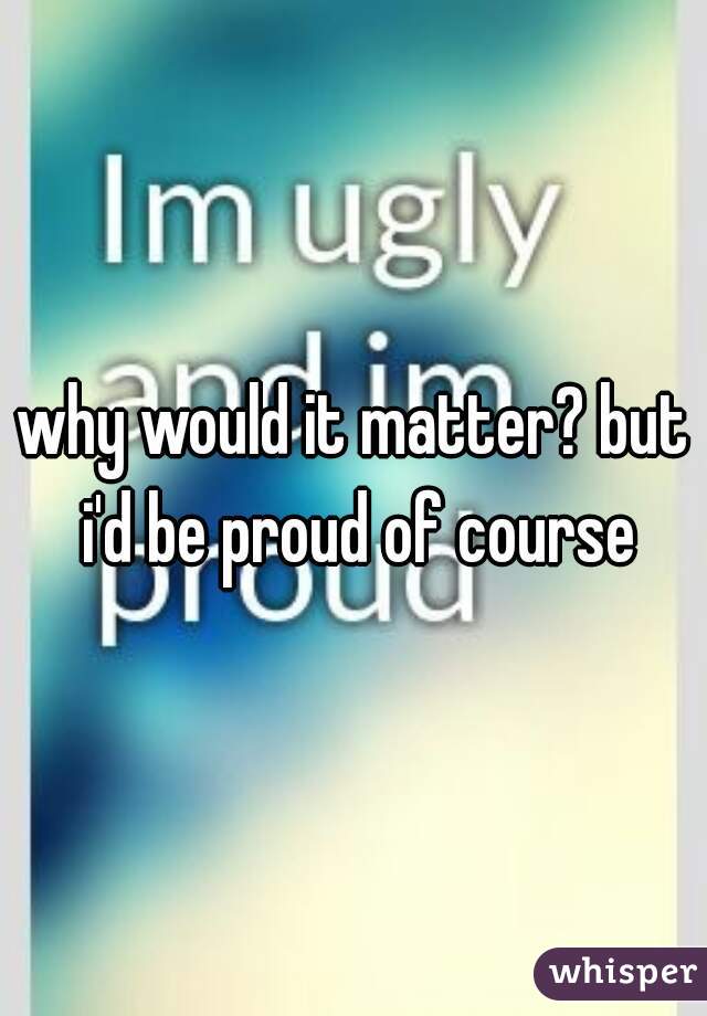 why would it matter? but i'd be proud of course